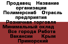 Продавец › Название организации ­ Полимерснаб › Отрасль предприятия ­ Розничная торговля › Минимальный оклад ­ 1 - Все города Работа » Вакансии   . Крым,Приморский